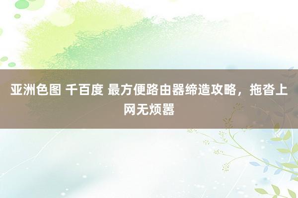亚洲色图 千百度 最方便路由器缔造攻略，拖沓上网无烦嚣
