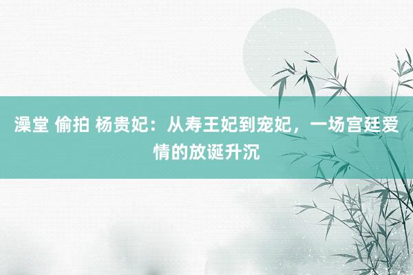 澡堂 偷拍 杨贵妃：从寿王妃到宠妃，一场宫廷爱情的放诞升沉