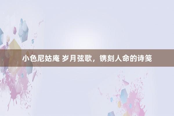 小色尼姑庵 岁月弦歌，镌刻人命的诗笺