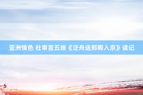 亚洲情色 杜审言五排《泛舟送郑卿入京》读记