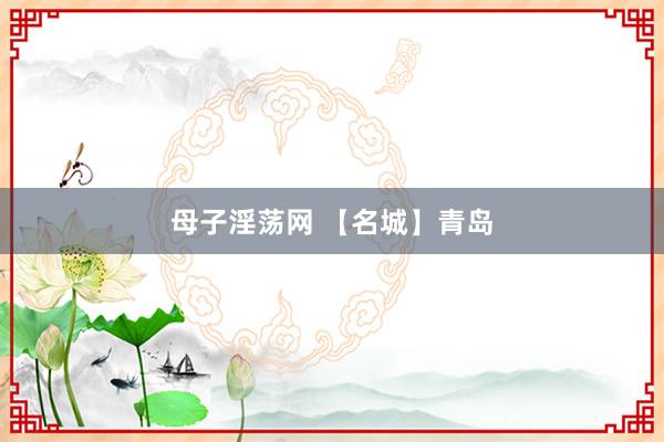 母子淫荡网 【名城】青岛