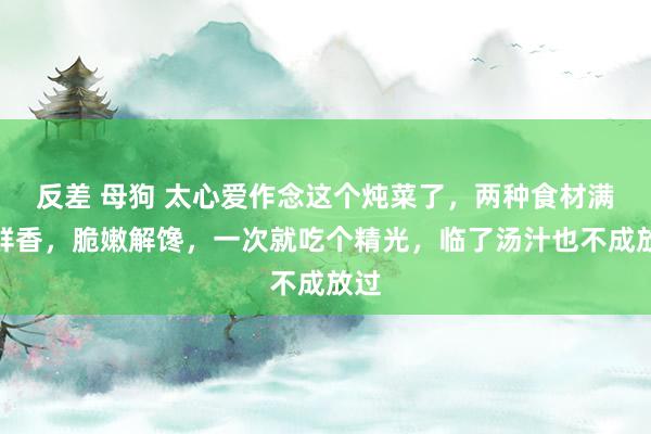 反差 母狗 太心爱作念这个炖菜了，两种食材满口鲜香，脆嫩解馋，一次就吃个精光，临了汤汁也不成放过