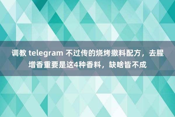 调教 telegram 不过传的烧烤撒料配方，去腥增香重要是这4种香料，缺啥皆不成