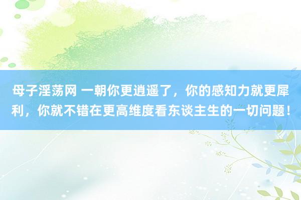 母子淫荡网 一朝你更逍遥了，你的感知力就更犀利，你就不错在更高维度看东谈主生的一切问题！