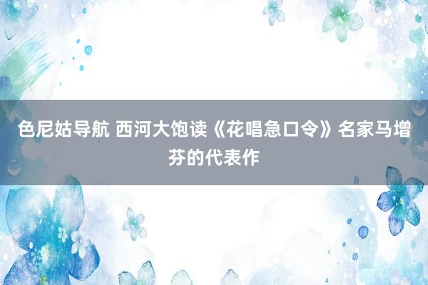 色尼姑导航 西河大饱读《花唱急口令》名家马增芬的代表作