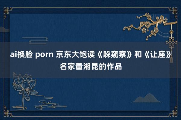ai换脸 porn 京东大饱读《躲窥察》和《让座》名家董湘昆的作品