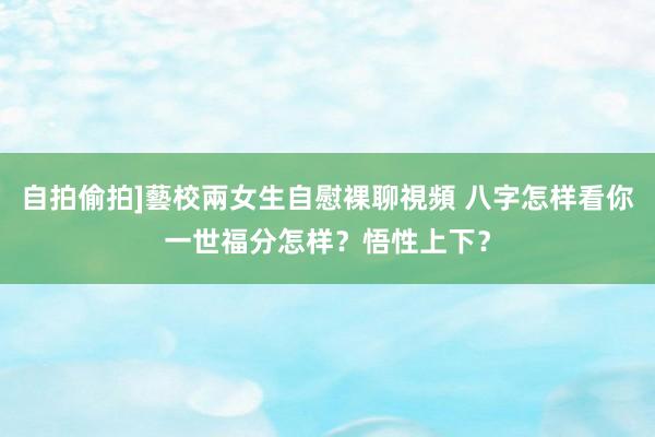 自拍偷拍]藝校兩女生自慰裸聊視頻 八字怎样看你一世福分怎样？悟性上下？