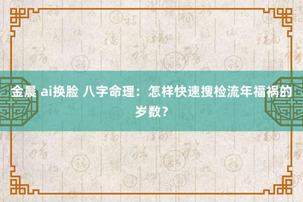 金晨 ai换脸 八字命理：怎样快速搜检流年福祸的岁数？